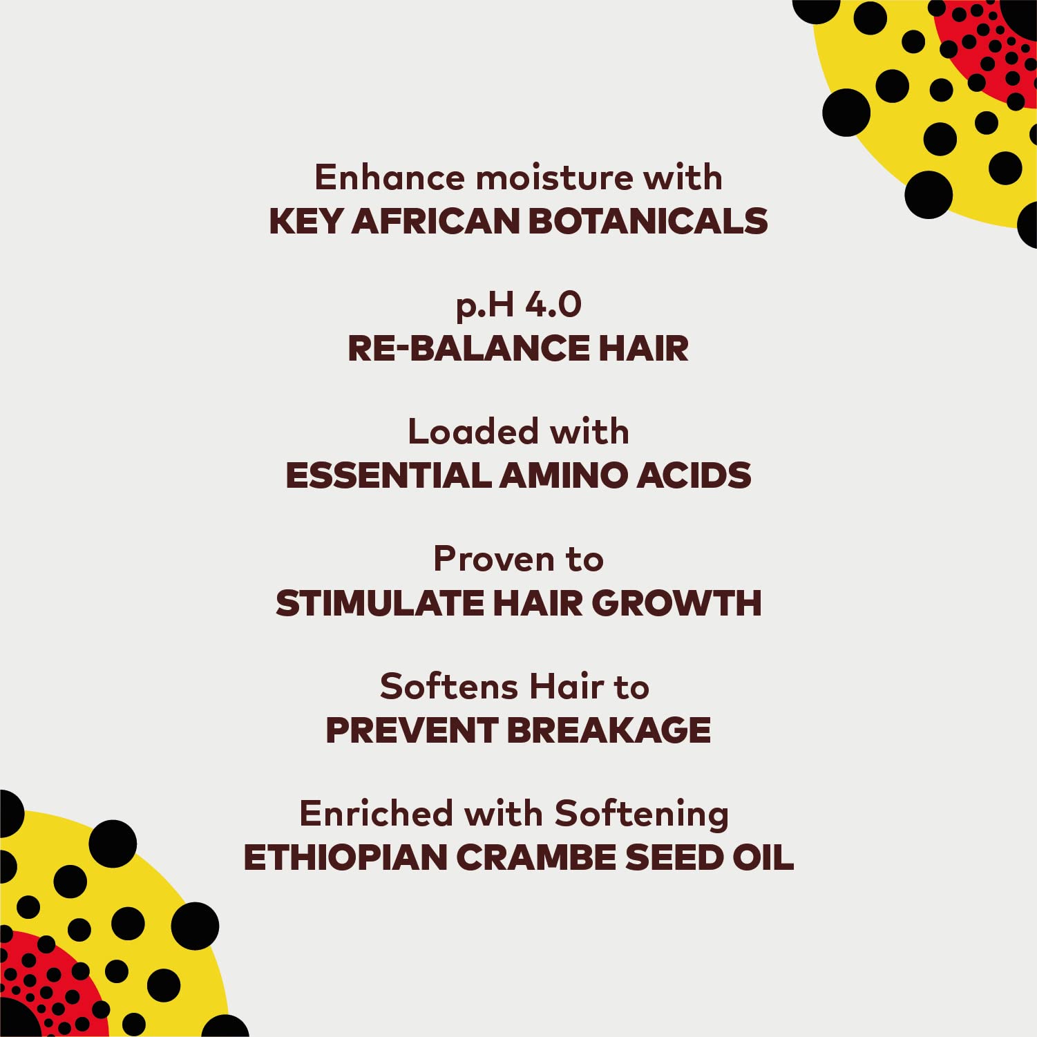 Enhance moisture with key African botanicals, p.h 4.0 re-balance hair, oaded with essential amino acids, proven to stimulate hair growth, stimulate hair growth, softens hair to prevent breakage, enriched with softening ethiopan crambe seed oil,